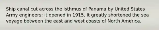 Ship canal cut across the isthmus of Panama by United States Army engineers; it opened in 1915. It greatly shortened the sea voyage between the east and west coasts of North America.