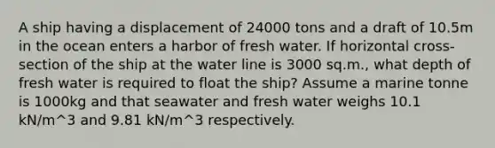 A ship having a displacement of 24000 tons and a draft of 10.5m in the ocean enters a harbor of fresh water. If horizontal cross-section of the ship at the water line is 3000 sq.m., what depth of fresh water is required to float the ship? Assume a marine tonne is 1000kg and that seawater and fresh water weighs 10.1 kN/m^3 and 9.81 kN/m^3 respectively.