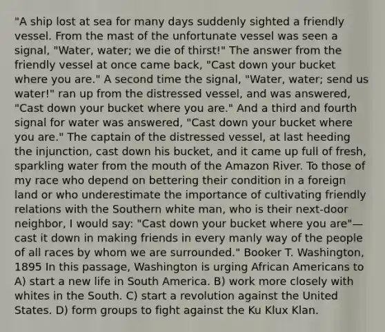"A ship lost at sea for many days suddenly sighted a friendly vessel. From the mast of the unfortunate vessel was seen a signal, "Water, water; we die of thirst!" The answer from the friendly vessel at once came back, "Cast down your bucket where you are." A second time the signal, "Water, water; send us water!" ran up from the distressed vessel, and was answered, "Cast down your bucket where you are." And a third and fourth signal for water was answered, "Cast down your bucket where you are." The captain of the distressed vessel, at last heeding the injunction, cast down his bucket, and it came up full of fresh, sparkling water from the mouth of the Amazon River. To those of my race who depend on bettering their condition in a foreign land or who underestimate the importance of cultivating friendly relations with the Southern white man, who is their next-door neighbor, I would say: "Cast down your bucket where you are"— cast it down in making friends in every manly way of the people of all races by whom we are surrounded." Booker T. Washington, 1895 In this passage, Washington is urging African Americans to A) start a new life in South America. B) work more closely with whites in the South. C) start a revolution against the United States. D) form groups to fight against the Ku Klux Klan.