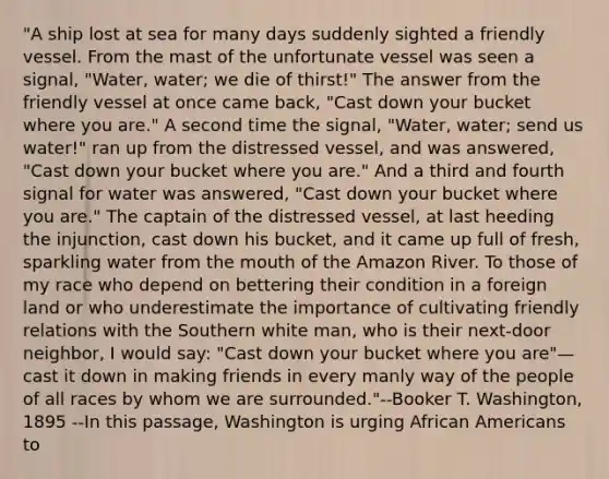 "A ship lost at sea for many days suddenly sighted a friendly vessel. From the mast of the unfortunate vessel was seen a signal, "Water, water; we die of thirst!" The answer from the friendly vessel at once came back, "Cast down your bucket where you are." A second time the signal, "Water, water; send us water!" ran up from the distressed vessel, and was answered, "Cast down your bucket where you are." And a third and fourth signal for water was answered, "Cast down your bucket where you are." The captain of the distressed vessel, at last heeding the injunction, cast down his bucket, and it came up full of fresh, sparkling water from <a href='https://www.questionai.com/knowledge/krBoWYDU6j-the-mouth' class='anchor-knowledge'>the mouth</a> of the Amazon River. To those of my race who depend on bettering their condition in a foreign land or who underestimate the importance of cultivating friendly relations with the Southern white man, who is their next-door neighbor, I would say: "Cast down your bucket where you are"— cast it down in making friends in every manly way of the people of all races by whom we are surrounded."--Booker T. Washington, 1895 --In this passage, Washington is urging <a href='https://www.questionai.com/knowledge/kktT1tbvGH-african-americans' class='anchor-knowledge'>african americans</a> to