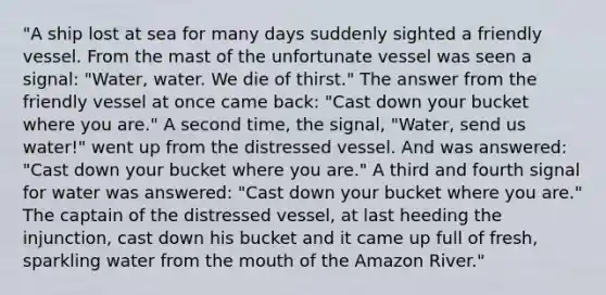 "A ship lost at sea for many days suddenly sighted a friendly vessel. From the mast of the unfortunate vessel was seen a signal: "Water, water. We die of thirst." The answer from the friendly vessel at once came back: "Cast down your bucket where you are." A second time, the signal, "Water, send us water!" went up from the distressed vessel. And was answered: "Cast down your bucket where you are." A third and fourth signal for water was answered: "Cast down your bucket where you are." The captain of the distressed vessel, at last heeding the injunction, cast down his bucket and it came up full of fresh, sparkling water from the mouth of the Amazon River."