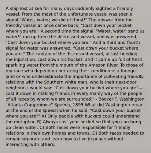 A ship lost at sea for many days suddenly sighted a friendly vessel. From the mast of the unfortunate vessel was seen a signal,"Water, water; we die of thirst!" The answer from the friendly vessel at once came back, "Cast down your bucket where you are." A second time the signal, "Water, water; send us water!" ran up from the distressed vessel, and was answered, "Cast down your bucket where you are." And a third and fourth signal for water was answered, "Cast down your bucket where you are." The captain of the distressed vessel, at last heeding the injunction, cast down his bucket, and it came up full of fresh, sparkling water from the mouth of the Amazon River. To those of my race who depend on bettering their condition in a foreign land or who underestimate the importance of cultivating friendly relations with the Southern white man, who is their next-door neighbor, I would say: "Cast down your bucket where you are"— cast it down in making friends in every manly way of the people of all races by whom we are surrounded." - Booker T. Washington "Atlanta Compromise" Speech, 1895 What did Washington mean at the end of the speech when he said, "Cast down your bucket where you are?" A) Only people with buckets could understand the metaphor. B) Always cast your bucket so that you can bring up clean water. C) Both races were responsible for friendly relations in their own homes and towns. D) Both races needed to remain separate and learn how to live in peace without interacting with others.