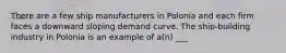 There are a few ship manufacturers in Polonia and each firm faces a downward sloping demand curve. The ship-building industry in Polonia is an example of a(n) ___