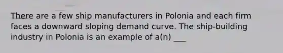 There are a few ship manufacturers in Polonia and each firm faces a downward sloping demand curve. The ship-building industry in Polonia is an example of a(n) ___