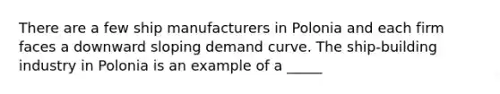 There are a few ship manufacturers in Polonia and each firm faces a downward sloping demand curve. The ship-building industry in Polonia is an example of a _____