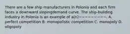 There are a few ship manufacturers in Polonia and each firm faces a downward slopingdemand curve. The ship-building industry in Polonia is an example of a(n)−−−−−−−−−. A. perfect competition B. monopolistic competition C. monopoly D. oligopoly