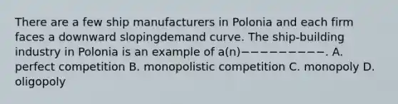 There are a few ship manufacturers in Polonia and each firm faces a downward slopingdemand curve. The ship-building industry in Polonia is an example of a(n)−−−−−−−−−. A. perfect competition B. monopolistic competition C. monopoly D. oligopoly