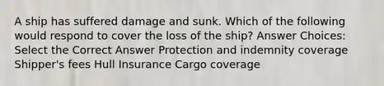 A ship has suffered damage and sunk. Which of the following would respond to cover the loss of the ship? Answer Choices: Select the Correct Answer Protection and indemnity coverage Shipper's fees Hull Insurance Cargo coverage