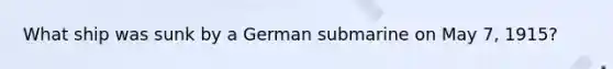 What ship was sunk by a German submarine on May 7, 1915?