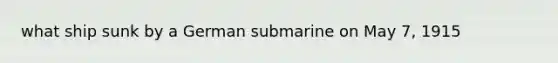 what ship sunk by a German submarine on May 7, 1915