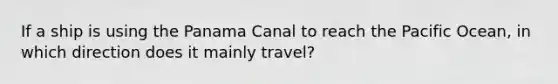 If a ship is using the Panama Canal to reach the Pacific Ocean, in which direction does it mainly travel?