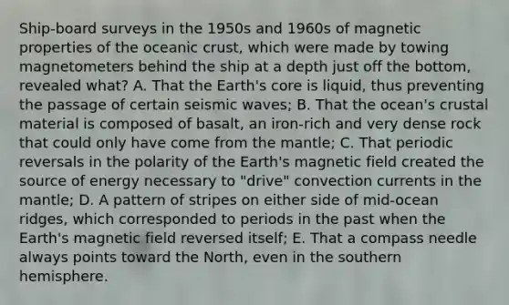 Ship-board surveys in the 1950s and 1960s of magnetic properties of the oceanic crust, which were made by towing magnetometers behind the ship at a depth just off the bottom, revealed what? A. That the Earth's core is liquid, thus preventing the passage of certain seismic waves; B. That the ocean's crustal material is composed of basalt, an iron-rich and very dense rock that could only have come from the mantle; C. That periodic reversals in the polarity of the Earth's magnetic field created the source of energy necessary to "drive" convection currents in the mantle; D. A pattern of stripes on either side of mid-ocean ridges, which corresponded to periods in the past when the Earth's magnetic field reversed itself; E. That a compass needle always points toward the North, even in the southern hemisphere.