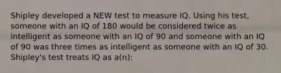 Shipley developed a NEW test to measure IQ. Using his test, someone with an IQ of 180 would be considered twice as intelligent as someone with an IQ of 90 and someone with an IQ of 90 was three times as intelligent as someone with an IQ of 30. Shipley's test treats IQ as a(n):