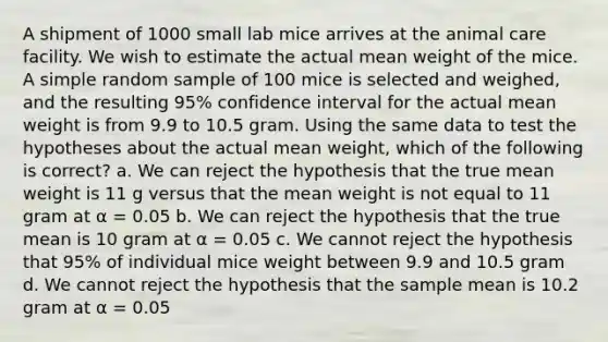 A shipment of 1000 small lab mice arrives at the animal care facility. We wish to estimate the actual mean weight of the mice. A simple random sample of 100 mice is selected and weighed, and the resulting 95% confidence interval for the actual mean weight is from 9.9 to 10.5 gram. Using the same data to test the hypotheses about the actual mean weight, which of the following is correct? a. We can reject the hypothesis that the true mean weight is 11 g versus that the mean weight is not equal to 11 gram at α = 0.05 b. We can reject the hypothesis that the true mean is 10 gram at α = 0.05 c. We cannot reject the hypothesis that 95% of individual mice weight between 9.9 and 10.5 gram d. We cannot reject the hypothesis that the sample mean is 10.2 gram at α = 0.05