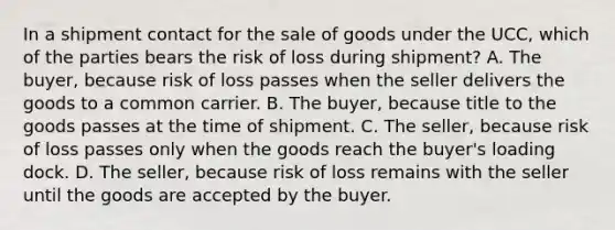 In a shipment contact for the sale of goods under the UCC, which of the parties bears the risk of loss during shipment? A. The buyer, because risk of loss passes when the seller delivers the goods to a common carrier. B. The buyer, because title to the goods passes at the time of shipment. C. The seller, because risk of loss passes only when the goods reach the buyer's loading dock. D. The seller, because risk of loss remains with the seller until the goods are accepted by the buyer.