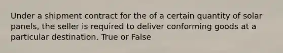 Under a shipment contract for the of a certain quantity of solar panels, the seller is required to deliver conforming goods at a particular destination. True or False