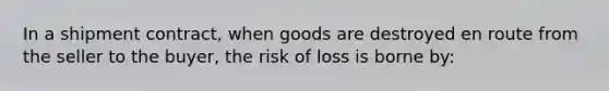 In a shipment contract, when goods are destroyed en route from the seller to the buyer, the risk of loss is borne by: