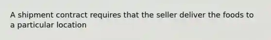 A shipment contract requires that the seller deliver the foods to a particular location