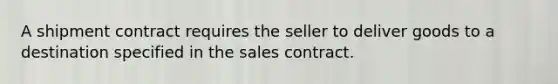 A shipment contract requires the seller to deliver goods to a destination specified in the sales contract.