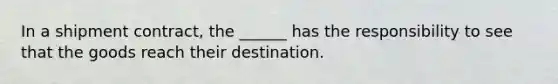 In a shipment contract, the ______ has the responsibility to see that the goods reach their destination.