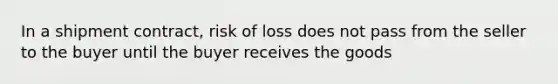 In a shipment contract, risk of loss does not pass from the seller to the buyer until the buyer receives the goods