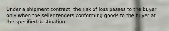 Under a shipment contract, the risk of loss passes to the buyer only when the seller tenders conforming goods to the buyer at the specified destination.