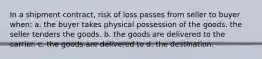 In a shipment contract, risk of loss passes from seller to buyer when: a. the buyer takes physical possession of the goods. the seller tenders the goods. b. the goods are delivered to the carrier. c. the goods are delivered to d. the destination.