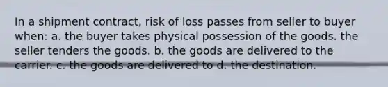 In a shipment contract, risk of loss passes from seller to buyer when: a. the buyer takes physical possession of the goods. the seller tenders the goods. b. the goods are delivered to the carrier. c. the goods are delivered to d. the destination.