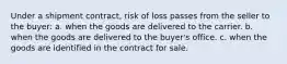 Under a shipment contract, risk of loss passes from the seller to the buyer: a. when the goods are delivered to the carrier. b. when the goods are delivered to the buyer's office. c. when the goods are identified in the contract for sale.