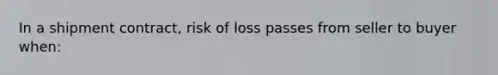 In a shipment contract, risk of loss passes from seller to buyer when: