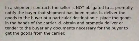 In a shipment contract, the seller is NOT obligated to a. promptly notify the buyer that shipment has been made. b. deliver the goods to the buyer at a particular destination c. place the goods in the hands of the carrier. d. obtain and promptly deliver or tender to the buyer any documents necessary for the buyer to get the goods from the carrier.