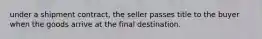 under a shipment contract, the seller passes title to the buyer when the goods arrive at the final destination.