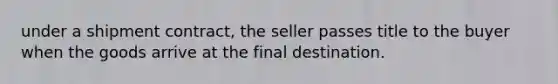 under a shipment contract, the seller passes title to the buyer when the goods arrive at the final destination.