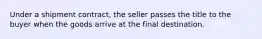 Under a shipment contract, the seller passes the title to the buyer when the goods arrive at the final destination.