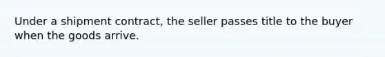 Under a shipment contract, the seller passes title to the buyer when the goods arrive.