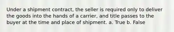 Under a shipment contract, the seller is required only to deliver the goods into the hands of a carrier, and title passes to the buyer at the time and place of shipment. a. True b. False