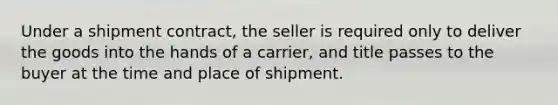 Under a shipment contract, the seller is required only to deliver the goods into the hands of a carrier, and title passes to the buyer at the time and place of shipment.