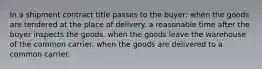 In a shipment contract title passes to the buyer: when the goods are tendered at the place of delivery. a reasonable time after the buyer inspects the goods. when the goods leave the warehouse of the common carrier. when the goods are delivered to a common carrier.