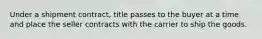 Under a shipment contract, title passes to the buyer at a time and place the seller contracts with the carrier to ship the goods.