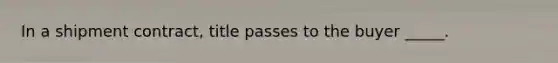 In a shipment​ contract, title passes to the buyer​ _____.