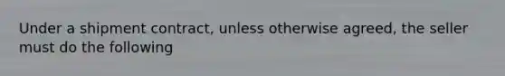 Under a shipment contract, unless otherwise agreed, the seller must do the following