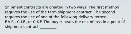 Shipment contracts are created in two ways. The first method requires the use of the term shipment contract. The second requires the use of one of the following delivery​ terms: ________,​ F.A.S., C.I.F., or​ C.&F. The buyer bears the risk of loss in a point of shipment contract​ _________.