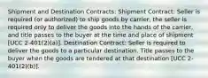 Shipment and Destination Contracts: Shipment Contract: Seller is required (or authorized) to ship goods by carrier, the seller is required only to deliver the goods into the hands of the carrier, and title passes to the buyer at the time and place of shipment [UCC 2-401(2)(a)]. Destination Contract: Seller is required to deliver the goods to a particular destination. Title passes to the buyer when the goods are tendered at that destination [UCC 2-401(2)(b)].