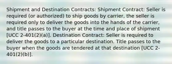 Shipment and Destination Contracts: Shipment Contract: Seller is required (or authorized) to ship goods by carrier, the seller is required only to deliver the goods into the hands of the carrier, and title passes to the buyer at the time and place of shipment [UCC 2-401(2)(a)]. Destination Contract: Seller is required to deliver the goods to a particular destination. Title passes to the buyer when the goods are tendered at that destination [UCC 2-401(2)(b)].