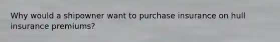 Why would a shipowner want to purchase insurance on hull insurance premiums?