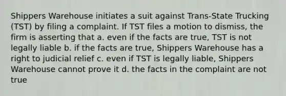 Shippers Warehouse initiates a suit against Trans-State Trucking (TST) by filing a complaint. If TST files a motion to dismiss, the firm is asserting that a. even if the facts are true, TST is not legally liable b. if the facts are true, Shippers Warehouse has a right to judicial relief c. even if TST is legally liable, Shippers Warehouse cannot prove it d. the facts in the complaint are not true