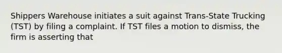 Shippers Warehouse initiates a suit against Trans-State Trucking (TST) by filing a complaint. If TST files a motion to dismiss, the firm is asserting that