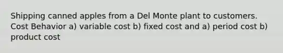 Shipping canned apples from a Del Monte plant to customers. Cost Behavior a) variable cost b) fixed cost and a) period cost b) product cost