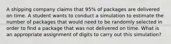 A shipping company claims that 95% of packages are delivered on time. A student wants to conduct a simulation to estimate the number of packages that would need to be randomly selected in order to find a package that was not delivered on time. What is an appropriate assignment of digits to carry out this simulation?