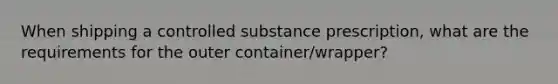 When shipping a controlled substance prescription, what are the requirements for the outer container/wrapper?